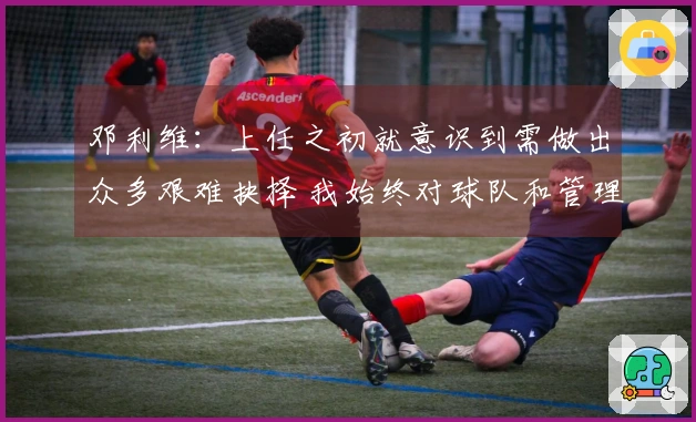 邓利维：上任之初就意识到需做出众多艰难抉择 我始终对球队和管理层保持忠诚