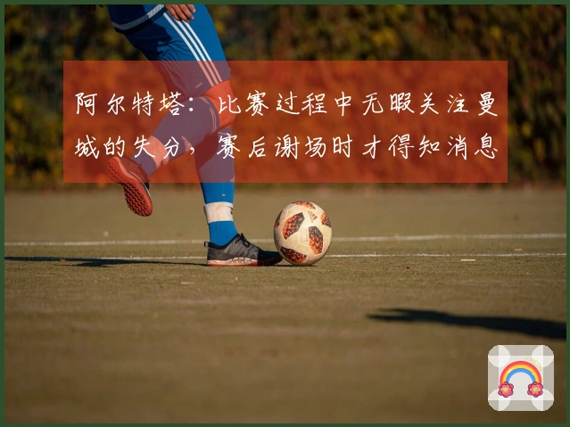 阿尔特塔：比赛过程中无暇关注曼城的失分，赛后谢场时才得知消息