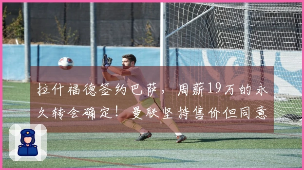 拉什福德签约巴萨，周薪19万的永久转会确定！曼联坚持售价但同意分期付款。