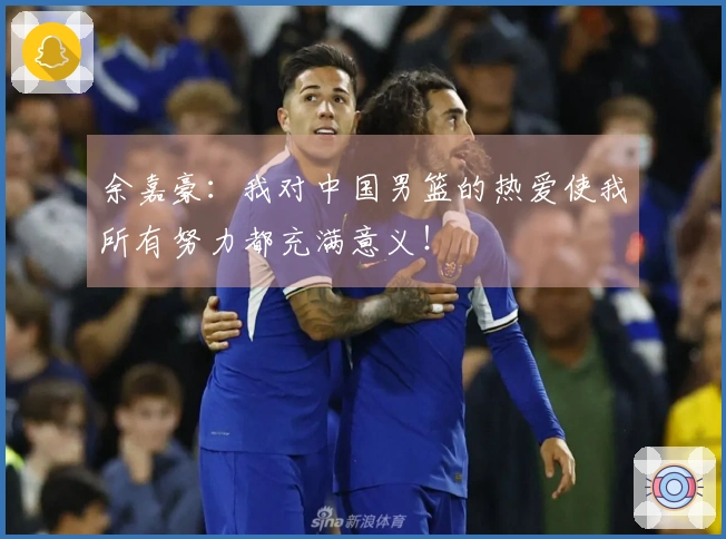 余嘉豪：我对中国男篮的热爱使我所有努力都充满意义！