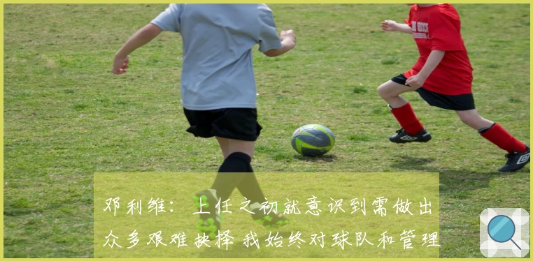 邓利维：上任之初就意识到需做出众多艰难抉择 我始终对球队和管理层保持忠诚