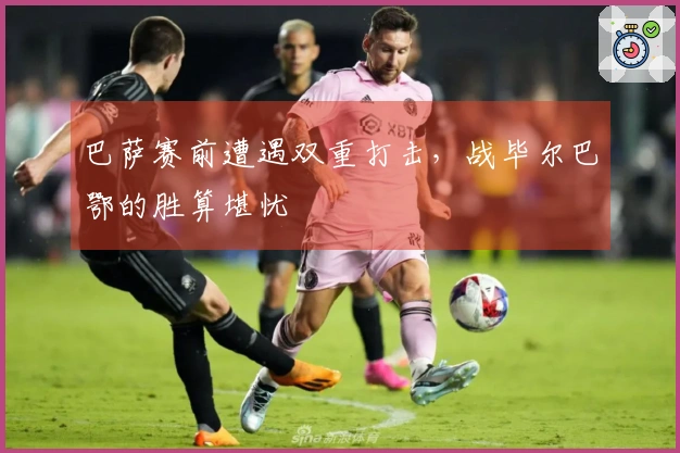 巴萨赛前遭遇双重打击，战毕尔巴鄂的胜算堪忧