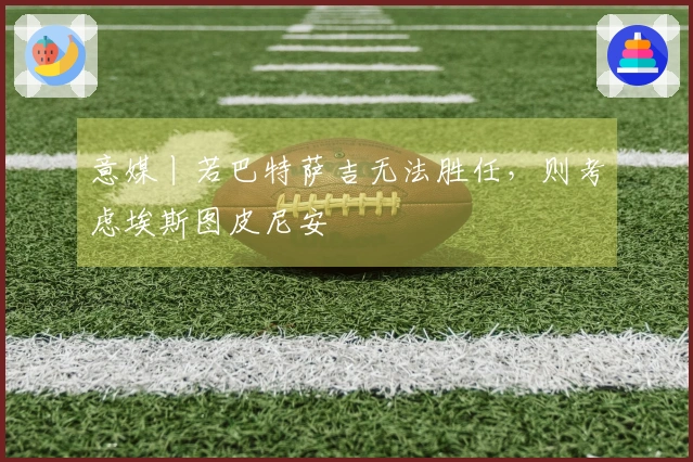 意媒丨若巴特萨吉无法胜任，则考虑埃斯图皮尼安