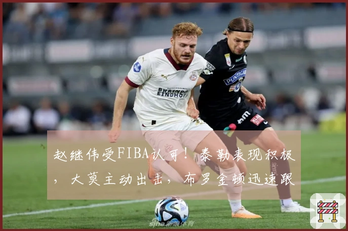 赵继伟受FIBA认可！泰勒表现积极，大莫主动出击，布罗金顿迅速跟进