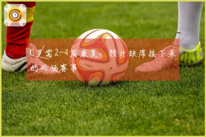 C罗需2-4周康复，预计缺席接下来的两场赛事