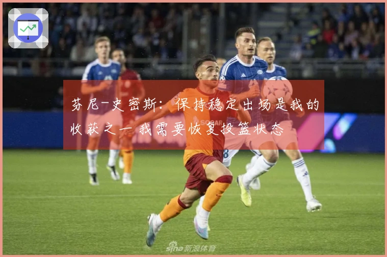 芬尼-史密斯：保持稳定出场是我的收获之一 我需要恢复投篮状态