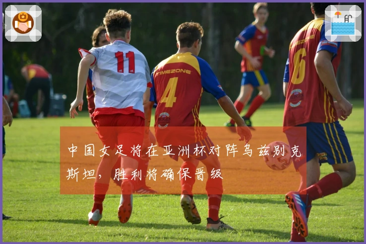 中国女足将在亚洲杯对阵乌兹别克斯坦，胜利将确保晋级