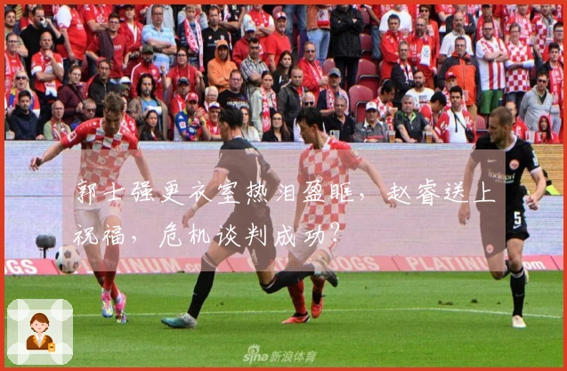 郭士强更衣室热泪盈眶，赵睿送上祝福，危机谈判成功？