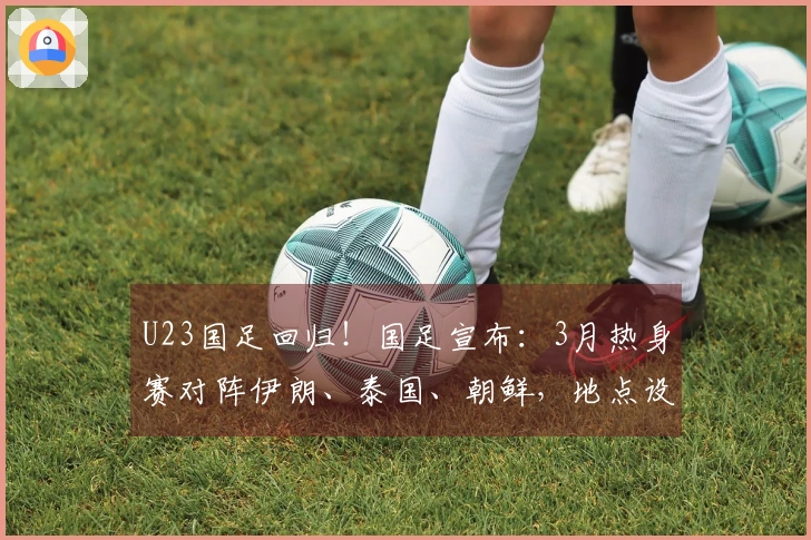 U23国足回归！国足宣布：3月热身赛对阵伊朗、泰国、朝鲜，地点设在西安