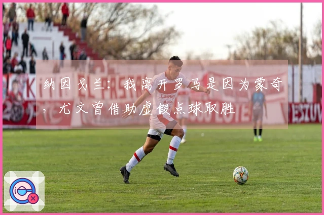 纳因戈兰：我离开罗马是因为蒙奇，尤文曾借助虚假点球取胜