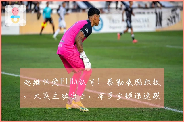 赵继伟受FIBA认可！泰勒表现积极，大莫主动出击，布罗金顿迅速跟进