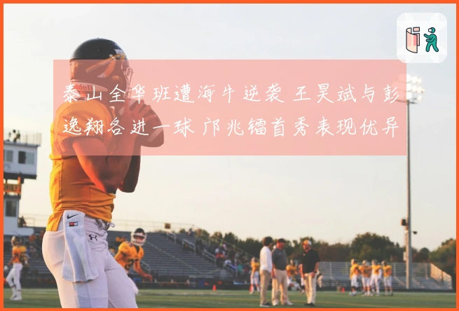 泰山全华班遭海牛逆袭 王昊斌与彭逸翔各进一球 邝兆镭首秀表现优异