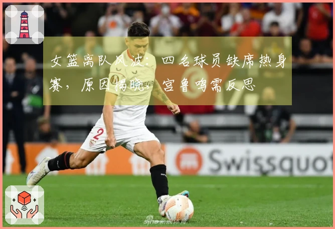 女篮离队风波：四名球员缺席热身赛，原因揭晓，宫鲁鸣需反思