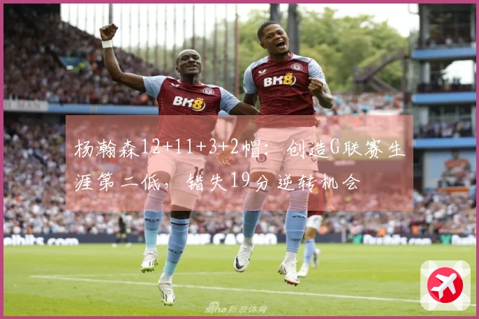 杨瀚森12+11+3+2帽：创造G联赛生涯第二低，错失19分逆转机会