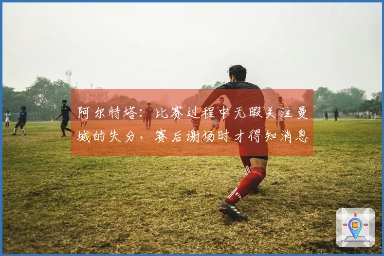 阿尔特塔：比赛过程中无暇关注曼城的失分，赛后谢场时才得知消息